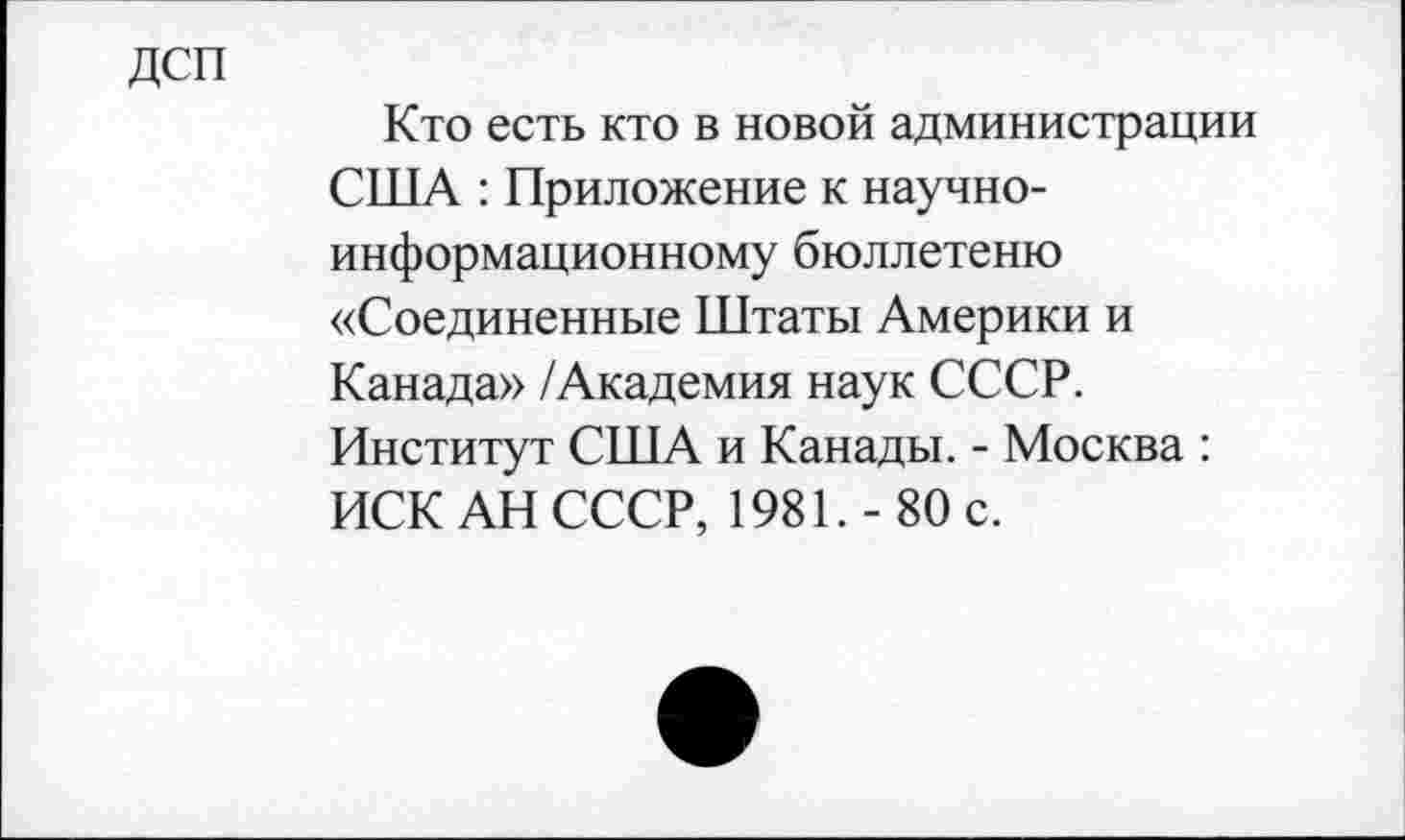 ﻿дсп
Кто есть кто в новой администрации США : Приложение к научноинформационному бюллетеню «Соединенные Штаты Америки и Канада» /Академия наук СССР. Институт США и Канады. - Москва : ИСК АН СССР, 1981.-80 с.